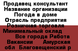 Продавец-консультант › Название организации ­ Погода в доме › Отрасль предприятия ­ Розничная торговля › Минимальный оклад ­ 60 000 - Все города Работа » Вакансии   . Амурская обл.,Благовещенский р-н